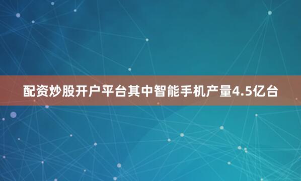 配资炒股开户平台其中智能手机产量4.5亿台