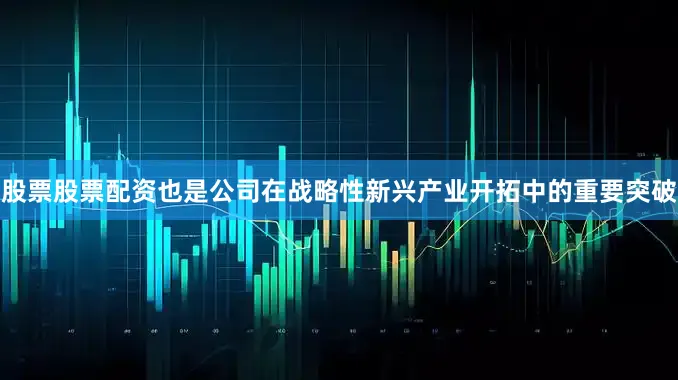 股票股票配资也是公司在战略性新兴产业开拓中的重要突破