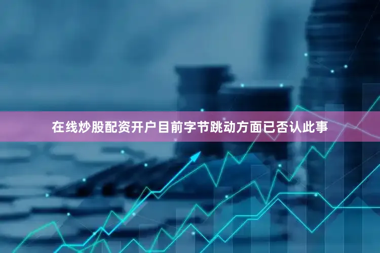 在线炒股配资开户目前字节跳动方面已否认此事