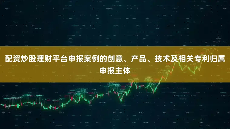 配资炒股理财平台申报案例的创意、产品、技术及相关专利归属申报主体