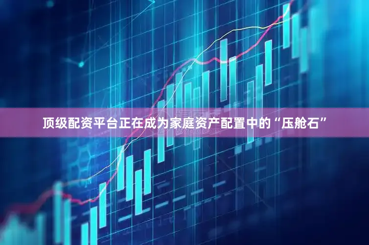 顶级配资平台正在成为家庭资产配置中的“压舱石”