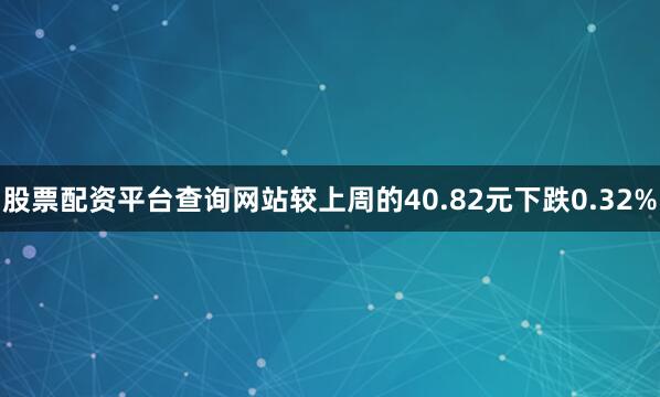 股票配资平台查询网站较上周的40.82元下跌0.32%