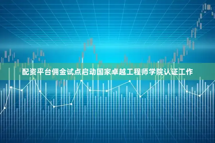 配资平台佣金试点启动国家卓越工程师学院认证工作