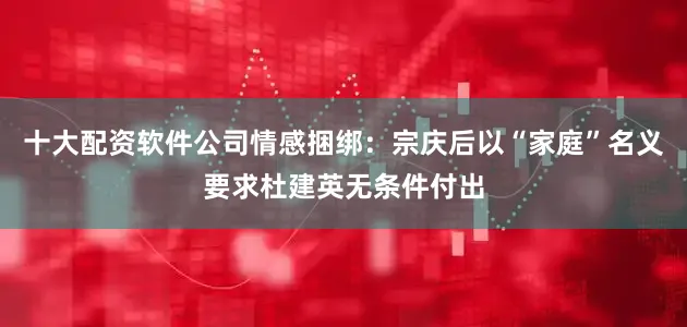 十大配资软件公司情感捆绑：宗庆后以“家庭”名义要求杜建英无条件付出