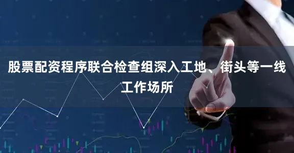 股票配资程序联合检查组深入工地、街头等一线工作场所