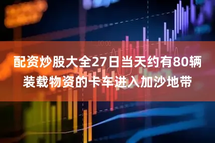 配资炒股大全27日当天约有80辆装载物资的卡车进入加沙地带