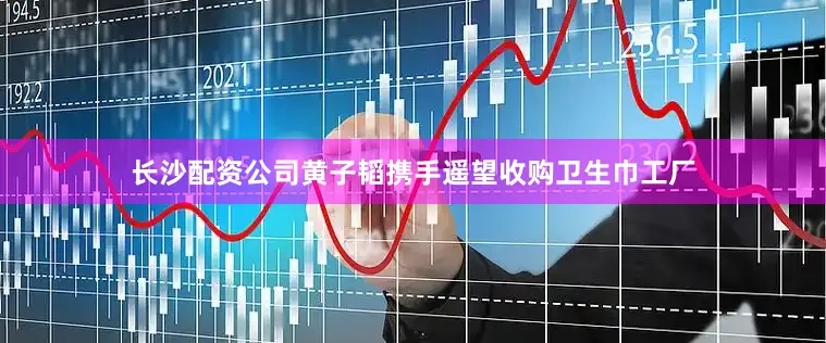 长沙配资公司黄子韬携手遥望收购卫生巾工厂