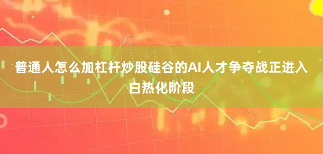 普通人怎么加杠杆炒股硅谷的AI人才争夺战正进入白热化阶段