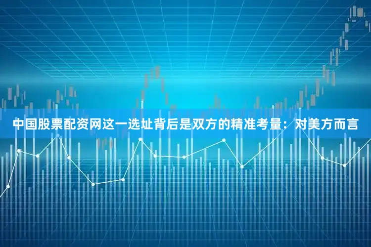 中国股票配资网这一选址背后是双方的精准考量：　　对美方而言
