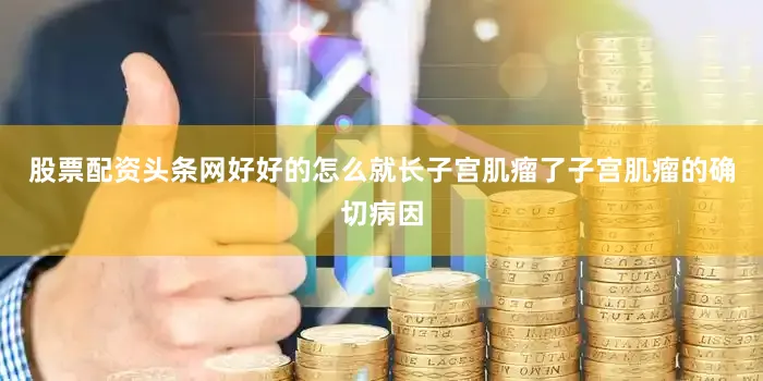 股票配资头条网好好的怎么就长子宫肌瘤了子宫肌瘤的确切病因