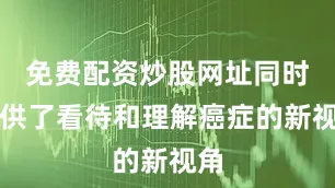 免费配资炒股网址同时提供了看待和理解癌症的新视角