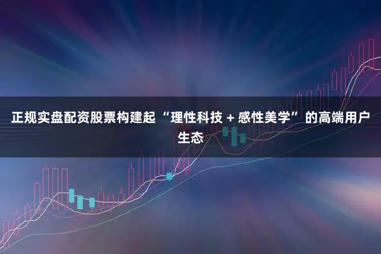 正规实盘配资股票构建起 “理性科技 + 感性美学” 的高端用户生态