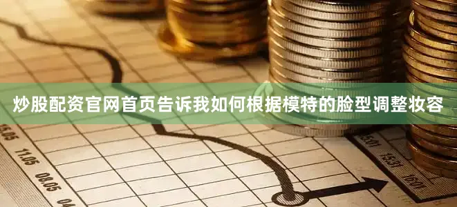 炒股配资官网首页告诉我如何根据模特的脸型调整妆容