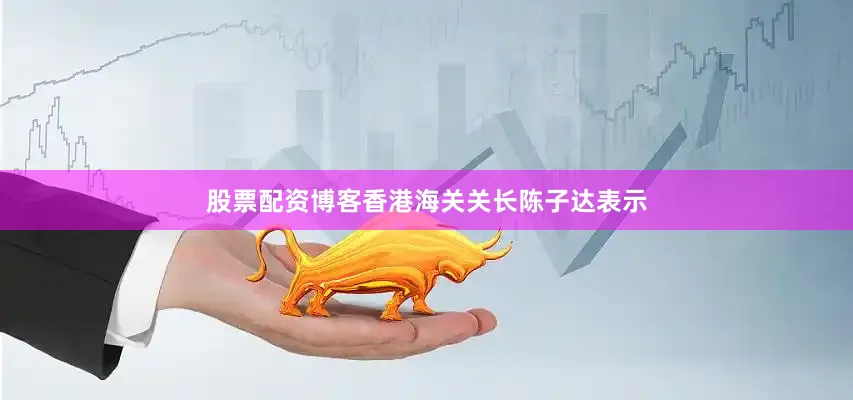 股票配资博客香港海关关长陈子达表示
